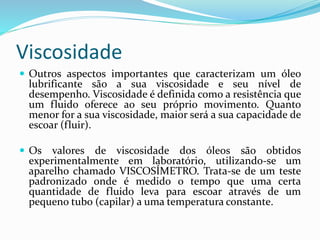 Viscosidade
 Outros aspectos importantes que caracterizam um óleo
lubrificante são a sua viscosidade e seu nível de
desempenho. Viscosidade é definida como a resistência que
um fluido oferece ao seu próprio movimento. Quanto
menor for a sua viscosidade, maior será a sua capacidade de
escoar (fluir).
 Os valores de viscosidade dos óleos são obtidos
experimentalmente em laboratório, utilizando-se um
aparelho chamado VISCOSÍMETRO. Trata-se de um teste
padronizado onde é medido o tempo que uma certa
quantidade de fluido leva para escoar através de um
pequeno tubo (capilar) a uma temperatura constante.
 