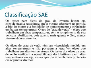 Classificação SAE
Os testes para óleos de grau de inverno levam em
consideração a resistência que o mesmo oferecerá na partida
a frio do motor e a facilidade de bombeamento e circulação
em baixas temperaturas. Óleos de "grau de verão" - óleos que
trabalhem em altas temperaturas, sem o rompimento de sua
película lubrificante, pois quanto mais quente o óleo, menos
viscoso ele se apresenta.
Os óleos de grau de verão têm sua viscosidade medida em
altas temperaturas e não possuem a letra W- óleos que
trabalhem em altas temperaturas. Os testes dos óleos de grau
de verão verificam a operabilidade do lubrificante em altas
temperaturas, ou seja, a sua capacidade de oferecer protecção
em regimes extremos.
 