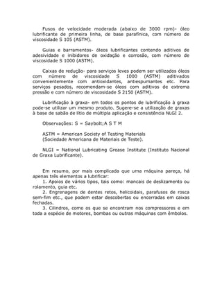 Fusos de velocidade moderada (abaixo de 3000 rpm)- óleo
lubrificante de primeira linha, de base parafínica, com número de
viscosidade S 105 (ASTM).
Guias e barramentos- óleos lubrificantes contendo aditivos de
adesividade e inibidores de oxidação e corrosão, com número de
viscosidade S 1000 (ASTM).
Caixas de redução- para serviços leves podem ser utilizados óleos
com número de viscosidade S 1000 (ASTM) aditivados
convenientemente com antioxidantes, antiespumantes etc. Para
serviços pesados, recomendam-se óleos com aditivos de extrema
pressão e com número de viscosidade S 2150 (ASTM).
Lubrificação à graxa- em todos os pontos de lubrificação à graxa
pode-se utilizar um mesmo produto. Sugere-se a utilização de graxas
à base de sabão de lítio de múltipla aplicação e consistência NLGI 2.
Observações: S = Saybolt;A S T M
ASTM = American Society of Testing Materials
(Sociedade Americana de Materiais de Teste).
NLGI = National Lubricating Grease Institute (Instituto Nacional
de Graxa Lubrificante).
Em resumo, por mais complicada que uma máquina pareça, há
apenas três elementos a lubrificar:
1. Apoios de vários tipos, tais como: mancais de deslizamento ou
rolamento, guia etc.
2. Engrenagens de dentes retos, helicoidais, parafusos de rosca
sem-fim etc., que podem estar descobertas ou encerradas em caixas
fechadas.
3. Cilindros, como os que se encontram nos compressores e em
toda a espécie de motores, bombas ou outras máquinas com êmbolos.
 