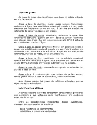 Tipos de graxa
Os tipos de graxa são classificados com base no sabão utilizado
em sua fabricação.
Graxa à base de alumínio: macia; quase sempre filamentosa;
resistente à água; boa estabilidade estrutural quando em uso; pode
trabalhar em temperatu- ras de até 71°C. É utilizada em mancais de
rolamento de baixa velocidade e em chassis.
Graxa à base de cálcio: vaselinada; resistente à água; boa
estabilidade estrutural quando em uso; deixa-se aplicar facilmente
com pistola; pode traba- lhar em temperaturas de até 77°C. É aplicada
em chassis e em bombas d’água.
Graxa à base de sódio: geralmente fibrosa; em geral não resiste à
água; boa estabilidade estrutural quando em uso. Pode trabalhar em
ambientes com temperatura de até 150°C. É aplicada em mancais de
rolamento, mancais de rodas, juntas universais etc.
Graxa à base de lítio: vaselinada; boa estabilidade estrutural
quando em uso; resistente à água; pode trabalhar em temperaturas
de até 150°C. É utilizada em veículos automotivos e na aviação.
Graxa à base de bário: características gerais semelhantes às
graxas à base de lítio.
Graxa mista: é constituída por uma mistura de sabões. Assim,
temos graxas mistas à base de sódio-cálcio, sódio-alumínio etc.
Além dessas graxas, há graxas de múltiplas aplicações, graxas
especiais e graxas sintéticas.
Lubrificantes sólidos
Algumas substâncias sólidas apresentam características peculiares
que permitem a sua utilização como lubrificantes, em condições
especiais de serviço.
Entre as características importantes dessas substâncias,
merecem ser mencionadas as seguintes:
· baixa resistência ao cisalhamento;
· estabilidade a temperaturas elevadas;
 