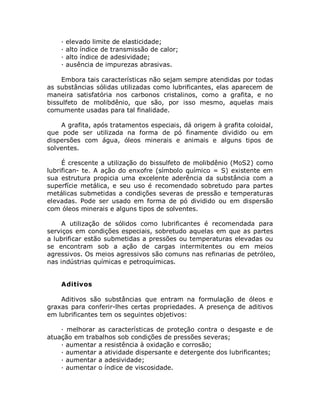 · elevado limite de elasticidade;
· alto índice de transmissão de calor;
· alto índice de adesividade;
· ausência de impurezas abrasivas.
Embora tais características não sejam sempre atendidas por todas
as substâncias sólidas utilizadas como lubrificantes, elas aparecem de
maneira satisfatória nos carbonos cristalinos, como a grafita, e no
bissulfeto de molibdênio, que são, por isso mesmo, aquelas mais
comumente usadas para tal finalidade.
A grafita, após tratamentos especiais, dá origem à grafita coloidal,
que pode ser utilizada na forma de pó finamente dividido ou em
dispersões com água, óleos minerais e animais e alguns tipos de
solventes.
É crescente a utilização do bissulfeto de molibdênio (MoS2) como
lubrifican- te. A ação do enxofre (símbolo químico = S) existente em
sua estrutura propicia uma excelente aderência da substância com a
superfície metálica, e seu uso é recomendado sobretudo para partes
metálicas submetidas a condições severas de pressão e temperaturas
elevadas. Pode ser usado em forma de pó dividido ou em dispersão
com óleos minerais e alguns tipos de solventes.
A utilização de sólidos como lubrificantes é recomendada para
serviços em condições especiais, sobretudo aquelas em que as partes
a lubrificar estão submetidas a pressões ou temperaturas elevadas ou
se encontram sob a ação de cargas intermitentes ou em meios
agressivos. Os meios agressivos são comuns nas refinarias de petróleo,
nas indústrias químicas e petroquímicas.
Aditivos
Aditivos são substâncias que entram na formulação de óleos e
graxas para conferir-lhes certas propriedades. A presença de aditivos
em lubrificantes tem os seguintes objetivos:
· melhorar as características de proteção contra o desgaste e de
atuação em trabalhos sob condições de pressões severas;
· aumentar a resistência à oxidação e corrosão;
· aumentar a atividade dispersante e detergente dos lubrificantes;
· aumentar a adesividade;
· aumentar o índice de viscosidade.
 