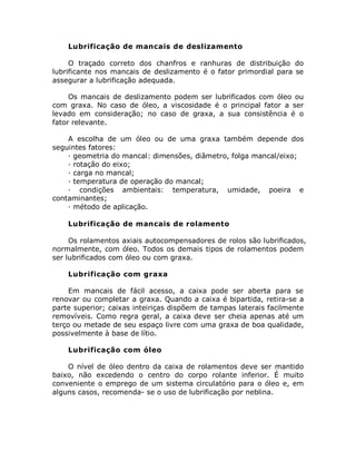 Lubrificação de mancais de deslizamento
O traçado correto dos chanfros e ranhuras de distribuição do
lubrificante nos mancais de deslizamento é o fator primordial para se
assegurar a lubrificação adequada.
Os mancais de deslizamento podem ser lubrificados com óleo ou
com graxa. No caso de óleo, a viscosidade é o principal fator a ser
levado em consideração; no caso de graxa, a sua consistência é o
fator relevante.
A escolha de um óleo ou de uma graxa também depende dos
seguintes fatores:
· geometria do mancal: dimensões, diâmetro, folga mancal/eixo;
· rotação do eixo;
· carga no mancal;
· temperatura de operação do mancal;
· condições ambientais: temperatura, umidade, poeira e
contaminantes;
· método de aplicação.
Lubrificação de mancais de rolamento
Os rolamentos axiais autocompensadores de rolos são lubrificados,
normalmente, com óleo. Todos os demais tipos de rolamentos podem
ser lubrificados com óleo ou com graxa.
Lubrificação com graxa
Em mancais de fácil acesso, a caixa pode ser aberta para se
renovar ou completar a graxa. Quando a caixa é bipartida, retira-se a
parte superior; caixas inteiriças dispõem de tampas laterais facilmente
removíveis. Como regra geral, a caixa deve ser cheia apenas até um
terço ou metade de seu espaço livre com uma graxa de boa qualidade,
possivelmente à base de lítio.
Lubrificação com óleo
O nível de óleo dentro da caixa de rolamentos deve ser mantido
baixo, não excedendo o centro do corpo rolante inferior. É muito
conveniente o emprego de um sistema circulatório para o óleo e, em
alguns casos, recomenda- se o uso de lubrificação por neblina.
 