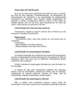 Intervalos de lubrificação
No caso de rolamentos lubrificados por banho de óleo, o período
de troca de óleo depende, fundamentalmente, da temperatura de
funcionamento do rolamento e da possibilidade de contaminação
proveniente do ambiente. Não havendo grande possibilidade de
poluição, e sendo a temperatura inferior a 50°C, o óleo pode ser
trocado apenas uma vez por ano. Para temperaturas em torno de
100°C, este intervalo cai para 60 ou 90 dias.
Lubrificação dos mancais dos motores
Temperatura, rotação e carga do mancal são os fatores que vão
direcionar a escolha do lubrificante.
Regra geral:
· temperaturas altas: óleo mais viscoso ou uma graxa que se
mantenha
consistente;
· altas rotações: usar óleo mais fino;
· baixas rotações: usar óleo mais viscoso.
Lubrificação de engrenagens fechadas
A completa separação das superfícies dos dentes das engrenagens
durante o engrenamento implica presença de uma película de óleo de
espessura sufici ente para que as saliências microscópicas destas
superfícies não se toquem.
O óleo é aplicado às engrenagens fechadas por meio de salpico ou
de circulação.
A seleção do óleo para engrenagens depende dos seguintes
fatores: tipo de engrenagem, rotação do pinhão, grau de redução,
temperatura de serviço, potência, natureza da carga, tipo de
acionamento, método de aplicação e contaminação.
Lubrificação de engrenagens abertas
Não é prático nem econômico encerrar alguns tipos de
engrenagem numa caixa. Estas são as chamadas engrenagens abertas.
 