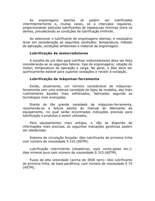As engrenagens abertas só podem ser lubrificadas
intermitentemente e, muitas vezes, só a intervalos regulares,
proporcionando películas lubrificantes de espessuras mínimas entre os
dentes, prevalecendo as condições de lubrificação limítrofe.
Ao selecionar o lubrificante de engrenagens abertas, é necessário
levar em consideração as seguintes condições: temperatura, método
de aplicação, condições ambientais e material da engrenagem.
Lubrificação de motorredutores
A escolha de um óleo para lubrificar motorredutores deve ser feita
considerando-se os seguintes fatores: tipo de engrenagens; rotação do
motor; temperatura de operação e carga. No geral, o óleo deve ser
quimicamente estável para suportar oxidações e resistir à oxidação.
Lubrificação de máquinas-ferramenta
Existe, atualmente, um número considerável de máquinas-
ferramenta com uma extensa variedade de tipos de modelos, dos mais
rudimentares àqueles mais sofisticados, fabricados segundo as
tecnologias mais avançadas.
Diante de tão grande variedade de máquinas-ferramenta,
recomenda-se a leitura atenta do manual do fabricante do
equipamento, no qual serão encontradas indicações precisas para
lubrificação e produtos a serem utilizados.
Para equipamentos mais antigos, e não se dispondo de
informações mais precisas, as seguintes indicações genéricas podem
ser obedecidas:
Sistema de circulação forçada- óleo lubrificante de primeira linha
com número de viscosidade S 215 (ASTM).
Lubrificação intermitente (oleadeiras, copo conta-gotas etc.)-
óleo mineral puro com número de viscosidade S 315 (ASTM).
Fusos de alta velocidade (acima de 3000 rpm)- óleo lubrificante
de primeira linha, de base parafínica, com número de viscosidade S 75
(ASTM).
 