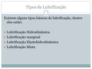 Tipos de Lubrificação
Existem alguns tipos básicos de lubrificação, dentre
eles estão:
 Lubrificação Hidrodinâmica
 Lubrificação marginal
 Lubrificação Elastohidrodinâmica
 Lubrificação Mista
 