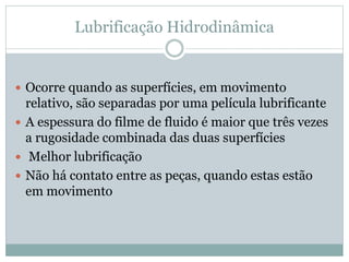 Lubrificação Hidrodinâmica
 Ocorre quando as superfícies, em movimento
relativo, são separadas por uma película lubrificante
 A espessura do filme de fluido é maior que três vezes
a rugosidade combinada das duas superfícies
 Melhor lubrificação
 Não há contato entre as peças, quando estas estão
em movimento
 