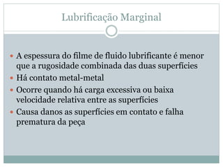 Lubrificação Marginal
 A espessura do filme de fluido lubrificante é menor
que a rugosidade combinada das duas superfícies
 Há contato metal-metal
 Ocorre quando há carga excessiva ou baixa
velocidade relativa entre as superfícies
 Causa danos as superfícies em contato e falha
prematura da peça
 