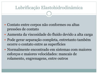 Lubrificação Elastohidrodinâmica
 Contato entre corpos não conformes ou altas
pressões de contato
 Aumenta da viscosidade do fluido devido a alta carga
 Pode gerar separação completa, entretanto também
ocorre o contato entre as superfícies
 Normalmente encontrado em sistemas com maiores
esforços e maiores velocidades: mancais de
rolamento, engrenagens, entre outros
 