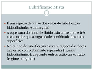 Lubrificação Mista
 É um espécie de união dos casos do lubrificação
hidrodinâmica e a marginal
 A espessura do filme de fluido está entre uma e três
vezes maior que a rugosidade combinada das duas
superfícies
 Neste tipo de lubrificação existem regiões das peças
que estão completamente separadas (regime
hidrodinâmico), enquanto outras estão em contato
(regime marginal)
 