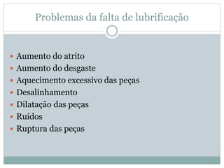 Problemas da falta de lubrificação
 Aumento do atrito
 Aumento do desgaste
 Aquecimento excessivo das peças
 Desalinhamento
 Dilatação das peças
 Ruídos
 Ruptura das peças
 