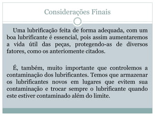 Considerações Finais
Uma lubrificação feita de forma adequada, com um
boa lubrificante é essencial, pois assim aumentaremos
a vida útil das peças, protegendo-as de diversos
fatores, como os anteriomente citados.
É, também, muito importante que controlemos a
contaminação dos lubrificantes. Temos que armazenar
os lubrificantes novos em lugares que evitem sua
contaminação e trocar sempre o lubrificante quando
este estiver contaminado além do limite.
 