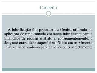 Conceito
A lubrificação é o processo ou técnica utilizada na
aplicação de uma camada chamada lubrificante com a
finalidade de reduzir o atrito e, consequentemente, o
desgaste entre duas superfícies sólidas em movimento
relativo, separando-as parcialmente ou completamente
 