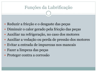 Funções da Lubrificação
 Reduzir a fricção e o desgaste das peças
 Diminuir o calor gerado pela fricção das peças
 Auxiliar na refrigeração, no caso dos motores
 Auxiliar a vedação ou perda de pressão dos motores
 Evitar a entrada de impurezas nos mancais
 Fazer a limpeza das peças
 Proteger contra a corrosão
 