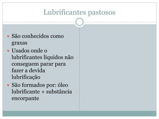 Lubrificantes pastosos
 São conhecidos como
graxas
 Usados onde o
lubrificantes líquidos não
conseguem parar para
fazer a devida
lubrificação
 São formados por: óleo
lubrificante + substância
encorpante
 