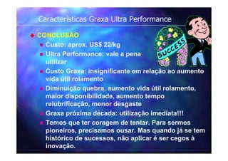 Características Graxa Ultra Performance
 CONCLUSÃO
 Custo: aprox. US$ 22/kg
 Ultra Performance: vale a pena
utilizar
 Custo Graxa: insignificante em relação ao aumento
vida útil rolamento
 Diminuição quebra, aumento vida útil rolamento,
maior disponibilidade, aumento tempo
relubrificação, menor desgaste
 Graxa próxima década: utilização imediata!!!
 Temos que ter coragem de tentar. Para sermos
pioneiros, precisamos ousar. Mas quando já se tem
histórico de sucessos, não aplicar é ser cegos à
inovação.
 