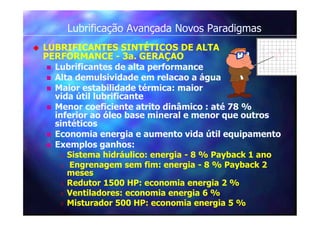 Lubrificação Avançada Novos Paradigmas
 LUBRIFICANTES SINTÉTICOS DE ALTA
PERFORMANCE - 3a. GERAÇAO
 Lubrificantes de alta performance
 Alta demulsividade em relacao a água
 Maior estabilidade térmica: maior
vida útil lubrificante
 Menor coeficiente atrito dinâmico : até 78 %
inferior ao óleo base mineral e menor que outros
sintéticos
 Economia energia e aumento vida útil equipamento
 Exemplos ganhos:
 Sistema hidráulico: energia - 8 % Payback 1 ano
 Engrenagem sem fim: energia - 8 % Payback 2
meses
 Redutor 1500 HP: economia energia 2 %
 Ventiladores: economia energia 6 %
 Misturador 500 HP: economia energia 5 %
 