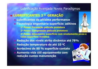 Lubrificação Avançada Novos Paradigmas
 LUBRIFICANTES 3 ª. GERAÇÃO
 Lubrificantes de altísima performance
 Tecnologia engenharia superfície: aditivos
 1o Passo: Formação película protetora
 2o Passo: Compressão película protetora
 3o Passo: Alisamento superfície com nivelamento picos e
vales superfície metálica
 Redução dos níveis atrito dinâmico até 78%
 Redução temperatura de até 10 oC
 Acréscimo de 80 % superfície contato
 Aumento vida útil equipamento com
redução custos manutenção
 