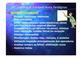 Lubrificação Avançada Novos Paradigmas
 OUTROS CUIDADOS
 Projeto: incorporar melhorias
fase concepção
 Evitar contaminação: selos mecânicos caixas
lubrificação, evitar respiros abertos
(instalar filtros ou válvulas via única), eliminar
copo reposição, instalar filtros na recepção
 Eliminar vazamentos
 Monitoração: análise óleo, vibração, 5 sentidos
 Utilização inspeção principalmente dos operadores
 Analisar sempre as falhas: eliminação causa
 Histórico falhas
 
