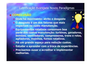 Lubrificação Avançada Novos Paradigmas
 CONCLUSÃO
 Onde há movimento: atrito e desgaste
 O desgaste é um dos fatores que mais
impactam no custo manutenção.
 Equipamentos rotativos consomem boa
parte dos custos manutenção: turbinas, geradores,
bombas, ventiladores, compressores, trens e rolos,
agitadores, moinhos, fornos rotativos.
 Há um grande espaço para redução custos.
 Estudar e aprender com a troca de experiências.
 Precisamos ousar e acreditar e implementar
melhorias.
 