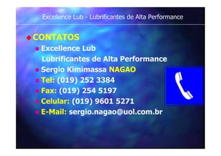 Excellence Lub - Lubrificantes de Alta Performance
CONTATOS
 Excellence Lub
Lubrificantes de Alta Performance
 Sergio Kimimassa NAGAO
 Tel: (019) 252 3384
 Fax: (019) 254 5197
 Celular: (019) 9601 5271
 E-Mail: sergio.nagao@uol.com.br
 