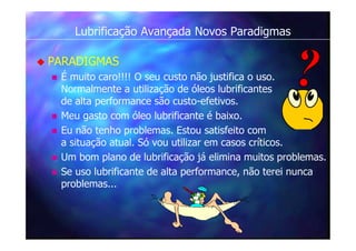 Lubrificação Avançada Novos Paradigmas
 PARADIGMAS
 É muito caro!!!! O seu custo não justifica o uso.
Normalmente a utilização de óleos lubrificantes
de alta performance são custo-efetivos.
 Meu gasto com óleo lubrificante é baixo.
 Eu não tenho problemas. Estou satisfeito com
a situação atual. Só vou utilizar em casos críticos.
 Um bom plano de lubrificação já elimina muitos problemas.
 Se uso lubrificante de alta performance, não terei nunca
problemas...
 