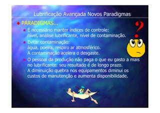 Lubrificação Avançada Novos Paradigmas
 PARADIGMAS...
 É necessário manter índices de controle:
nível, análise lubrificante, nível de contaminação.
 Evitar contaminação:
água, poeira, respiro ar atmosférico.
A contaminação acelera o desgaste.
 O pessoal da produção não paga o que eu gasto a mais
no lubrificante: seu resultado é de longo prazo.
A diminuição quebra nos equipamentos diminui os
custos de manutenção e aumenta disponibilidade.
 