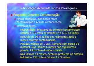 Lubrificação Avançada Novos Paradigmas
 Programa Controle Contaminação
 Filtros absolutos, eliminação fonte
contaminação e análise contaminação.
 Exemplos cases:
 Nippon Steel: Programa de controle contaminação
reduziu a 1/5 troca de bombas e a 1/10 as falhas.
 Redução de 90 % falhas em rolamentos após 6
meses controle contaminação.
 Paradas médias de 1 vez / semana com perda 5 t
material. Nos últimos 6 meses não registramos
parada. Filtros tem durado 6 meses.
 Nos últimos 14 meses, nenhum problema no sistema
hidráulico. Filtros tem durado 4 a 5 meses.
 