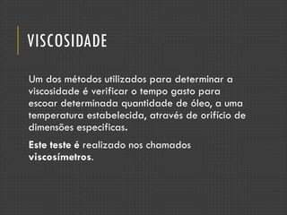 VISCOSIDADE
Um dos métodos utilizados para determinar a
viscosidade é verificar o tempo gasto para
escoar determinada quantidade de óleo, a uma
temperatura estabelecida, através de orifício de
dimensões especificas.
Este teste é realizado nos chamados
viscosímetros.
 