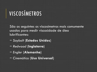 VISCOSÍMETROS
São os seguintes os viscosímetros mais comumente
usados para medir viscosidade de óleo
lubrificantes:
− Saybolt (Estados Unidos)
− Redwood (Inglaterra)
− Engler (Alemanha)
− Cinemático (Uso Universal)
 
