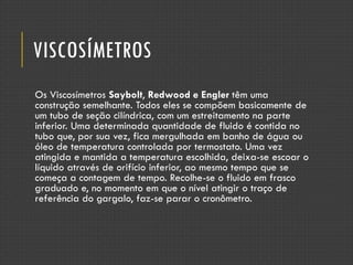 VISCOSÍMETROS
Os Viscosímetros Saybolt, Redwood e Engler têm uma
construção semelhante. Todos eles se compõem basicamente de
um tubo de seção cilíndrica, com um estreitamento na parte
inferior. Uma determinada quantidade de fluido é contida no
tubo que, por sua vez, fica mergulhada em banho de água ou
óleo de temperatura controlada por termostato. Uma vez
atingida e mantida a temperatura escolhida, deixa-se escoar o
líquido através de orifício inferior, ao mesmo tempo que se
começa a contagem de tempo. Recolhe-se o fluido em frasco
graduado e, no momento em que o nível atingir o traço de
referência do gargalo, faz-se parar o cronômetro.
 