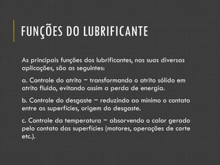 FUNÇÕES DO LUBRIFICANTE
As principais funções dos lubrificantes, nas suas diversas
aplicações, são as seguintes:
a. Controle do atrito − transformando o atrito sólido em
atrito fluido, evitando assim a perda de energia.
b. Controle do desgaste − reduzindo ao mínimo o contato
entre as superfícies, origem do desgaste.
c. Controle da temperatura − absorvendo o calor gerado
pelo contato das superfícies (motores, operações de corte
etc.).
 