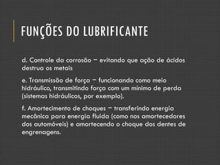 FUNÇÕES DO LUBRIFICANTE
d. Controle da corrosão − evitando que ação de ácidos
destrua os metais
e. Transmissão de força − funcionando como meio
hidráulico, transmitindo força com um mínimo de perda
(sistemas hidráulicos, por exemplo).
f. Amortecimento de choques − transferindo energia
mecânica para energia fluida (como nos amortecedores
dos automóveis) e amortecendo o choque dos dentes de
engrenagens.
 