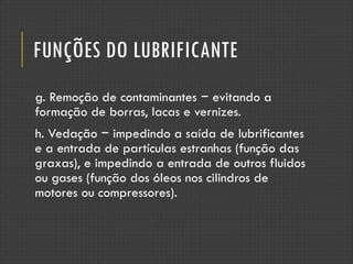 FUNÇÕES DO LUBRIFICANTE
g. Remoção de contaminantes − evitando a
formação de borras, lacas e vernizes.
h. Vedação − impedindo a saída de lubrificantes
e a entrada de partículas estranhas (função das
graxas), e impedindo a entrada de outros fluidos
ou gases (função dos óleos nos cilindros de
motores ou compressores).
 