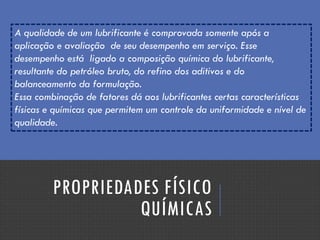 PROPRIEDADES FÍSICO
QUÍMICAS
A qualidade de um lubrificante é comprovada somente após a
aplicação e avaliação de seu desempenho em serviço. Esse
desempenho está ligado a composição química do lubrificante,
resultante do petróleo bruto, do refino dos aditivos e do
balanceamento da formulação.
Essa combinação de fatores dá aos lubrificantes certas características
físicas e químicas que permitem um controle da uniformidade e nível de
qualidade.
 
