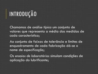 INTRODUÇÃO
Chamamos de análise típica um conjunto de
valores que representa a média das medidas de
cada característica;
Ao conjunto de faixas de tolerância e limites de
enquadramento de cada fabricação dá-se o
nome de especificação;
Os ensaios de laboratórios simulam condições de
aplicação do lubrificante;
 