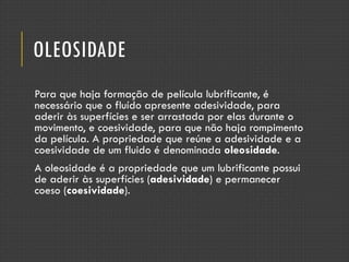 OLEOSIDADE
Para que haja formação de película lubrificante, é
necessário que o fluído apresente adesividade, para
aderir às superfícies e ser arrastada por elas durante o
movimento, e coesividade, para que não haja rompimento
da película. A propriedade que reúne a adesividade e a
coesividade de um fluido é denominada oleosidade.
A oleosidade é a propriedade que um lubrificante possui
de aderir às superfícies (adesividade) e permanecer
coeso (coesividade).
 