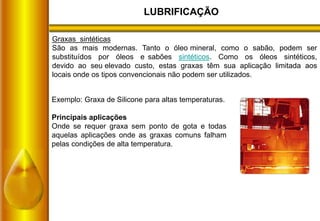 LUBRIFICAÇÃO
Graxas sintéticas
São as mais modernas. Tanto o óleo mineral, como o sabão, podem ser
substituídos por óleos e sabões sintéticos. Como os óleos sintéticos,
devido ao seu elevado custo, estas graxas têm sua aplicação limitada aos
locais onde os tipos convencionais não podem ser utilizados.
Exemplo: Graxa de Silicone para altas temperaturas.
Principais aplicações
Onde se requer graxa sem ponto de gota e todas
aquelas aplicações onde as graxas comuns falham
pelas condições de alta temperatura.
 
