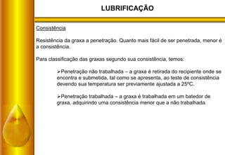 LUBRIFICAÇÃO
Consistência
Resistência da graxa a penetração. Quanto mais fácil de ser penetrada, menor é
a consistência.
Para classificação das graxas segundo sua consistência, temos:
Penetração não trabalhada – a graxa é retirada do recipiente onde se
encontra e submetida, tal como se apresenta, ao teste de consistência
devendo sua temperatura ser previamente ajustada a 25ºC.
Penetração trabalhada – a graxa é trabalhada em um batedor de
graxa, adquirindo uma consistência menor que a não trabalhada.
 