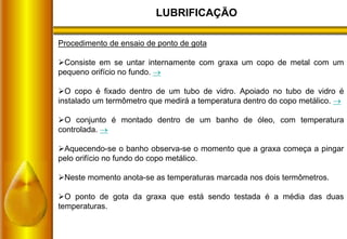 LUBRIFICAÇÃO
Procedimento de ensaio de ponto de gota
Consiste em se untar internamente com graxa um copo de metal com um
pequeno orifício no fundo. 
O copo é fixado dentro de um tubo de vidro. Apoiado no tubo de vidro é
instalado um termômetro que medirá a temperatura dentro do copo metálico. 
O conjunto é montado dentro de um banho de óleo, com temperatura
controlada. 
Aquecendo-se o banho observa-se o momento que a graxa começa a pingar
pelo orifício no fundo do copo metálico.
Neste momento anota-se as temperaturas marcada nos dois termômetros.
O ponto de gota da graxa que está sendo testada é a média das duas
temperaturas.
 