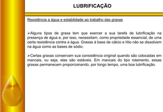 LUBRIFICAÇÃO
Resistência a água e estabilidade ao trabalho das graxas
Alguns tipos de graxa tem que exercer a sua tarefa de lubrificação na
presença de água e, por isso, necessitam, como propriedade essencial, de uma
certa resistência contra a água. Graxas à base de cálcio e lítio não se dissolvem
na água como as bases de sódio.
Certas graxas conservam sua consistência original quando são colocadas em
mancais, ou seja, elas são estáveis. Em mancais do tipo rolamento, essas
graxas permanecem proporcionando, por longo tempo, uma boa lubrificação.
 