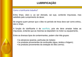 LUBRIFICAÇÃO
Como o lubrificante trabalha?
Entra limpo, claro e, ao ser drenado, sai sujo, contendo impurezas, mas
satisfeito pelo cumprimento do dever.
Se engana quem pensar que o óleo no período de troca deve sair como entrou,
isto é, limpo.
A função do lubrificante é de sacrifício, pois ele deve arrastar todas as
impurezas, evitando que as mesmas se depositem no motor ou equipamento.
Entre os diversos tipos de contaminantes, podem citar três grupos:
os abrasivos (poeiras, partículas de metais);
os produtos provenientes da combustão (água, ácidos e fuligem);
os produtos provenientes da oxidação do óleo (verniz).
 
