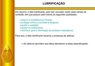 LUBRIFICAÇÃO
Em resumo, o óleo lubrificante, para sair vencedor neste vasto campo de
combate, tem que possuir pelo menos as seguintes qualidades:
reduzir a resistência por fricção;
proteger contra a corrosão e desgaste;
ajudar a vedação;
ajudar no esfriamento;
contribuir para a eliminação de produtos indesejáveis.
Para isso, o óleo lubrificante recorreu a presença de aditivos.
 Ao aditivos permitem aos óleos atenderem a estas especificações.
 