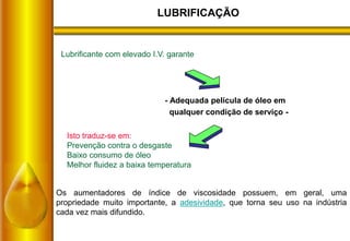LUBRIFICAÇÃO
Lubrificante com elevado I.V. garante
Isto traduz-se em:
Prevenção contra o desgaste
Baixo consumo de óleo
Melhor fluidez a baixa temperatura
- Adequada película de óleo em
qualquer condição de serviço -
Os aumentadores de índice de viscosidade possuem, em geral, uma
propriedade muito importante, a adesividade, que torna seu uso na indústria
cada vez mais difundido.
 
