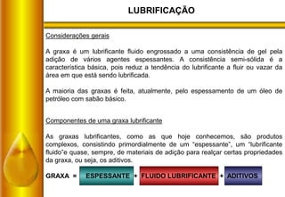 LUBRIFICAÇÃO
Considerações gerais
A graxa é um lubrificante fluido engrossado a uma consistência de gel pela
adição de vários agentes espessantes. A consistência semi-sólida é a
característica básica, pois reduz a tendência do lubrificante a fluir ou vazar da
área em que está sendo lubrificada.
A maioria das graxas é feita, atualmente, pelo espessamento de um óleo de
petróleo com sabão básico.
Componentes de uma graxa lubrificante
As graxas lubrificantes, como as que hoje conhecemos, são produtos
complexos, consistindo primordialmente de um “espessante”, um “lubrificante
fluido”e quase, sempre, de materiais de adição para realçar certas propriedades
da graxa, ou seja, os aditivos.
GRAXA = ESPESSANTE + FLUIDO LUBRIFICANTE + ADITIVOS
 