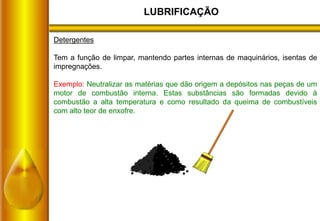 LUBRIFICAÇÃO
Detergentes
Tem a função de limpar, mantendo partes internas de maquinários, isentas de
impregnações.
Exemplo: Neutralizar as matérias que dão origem a depósitos nas peças de um
motor de combustão interna. Estas substâncias são formadas devido à
combustão a alta temperatura e como resultado da queima de combustíveis
com alto teor de enxofre.
 