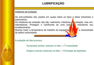 LUBRIFICAÇÃO
Inibidores de oxidação
Os anti-oxidantes são usados em quase todos os tipos e óleos industriais e
automotivos.
Os inibidores de oxidação não são, realmente, inibidores da oxidação, mas sim,
retardadores. Protegem o lubrificante de uma oxidação, retardando seu
envelhecimento.
Quanto maior a temperatura de trabalho do equipamento maior a necessidade
de aditivo antioxidante.
A oxidação do óleo provoca:
Compostos ácidos, solúveis no óleo   viscosidade
Origem a borras insolúveis no óleo  Formação de depósitos
 