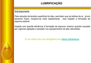 LUBRIFICAÇÃO
Anti-espumante
Pela redução da tensão superficial do óleo, permitem que as bolhas de ar , já em
tamanho maior, rompam-se mais rapidamente . Isso impede a formação de
espuma estável.
Impede com grande eficiência a formação de espuma, mesmo quando causada
por vigorosa agitação e aeração nos equipamentos de alta velocidade.
É um aditivo de uso obrigatório em óleos hidráulicos.
 