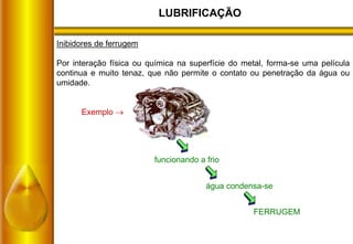 LUBRIFICAÇÃO
Inibidores de ferrugem
Por interação física ou química na superfície do metal, forma-se uma película
continua e muito tenaz, que não permite o contato ou penetração da água ou
umidade.
Exemplo 
funcionando a frio
água condensa-se
FERRUGEM
 