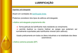 LUBRIFICAÇÃO
Agentes anti-desgaste
Atuam em condições de lubrificação limite.
Podemos considerar dois tipos de aditivos anti-desgaste:
Aditivo anti-desgaste propriamente dito
 forma película de lubrificante mais resistente ao rompimento.
 permite duplicar ou mesmo triplicar as cargas que poderiam ser
normalmente suportadas pelo lubrificante mineral (sem aditivos).
Usado praticamente em todos os óleos industriais e na totalidade dos óleos
automotivos.
Aditivo extrema pressão (EP)
 