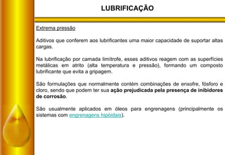 LUBRIFICAÇÃO
Extrema pressão
Aditivos que conferem aos lubrificantes uma maior capacidade de suportar altas
cargas.
Na lubrificação por camada limítrofe, esses aditivos reagem com as superfícies
metálicas em atrito (alta temperatura e pressão), formando um composto
lubrificante que evita a gripagem.
São formulações que normalmente contém combinações de enxofre, fósforo e
cloro, sendo que podem ter sua ação prejudicada pela presença de inibidores
de corrosão.
São usualmente aplicados em óleos para engrenagens (principalmente os
sistemas com engrenagens hipóidais).
 